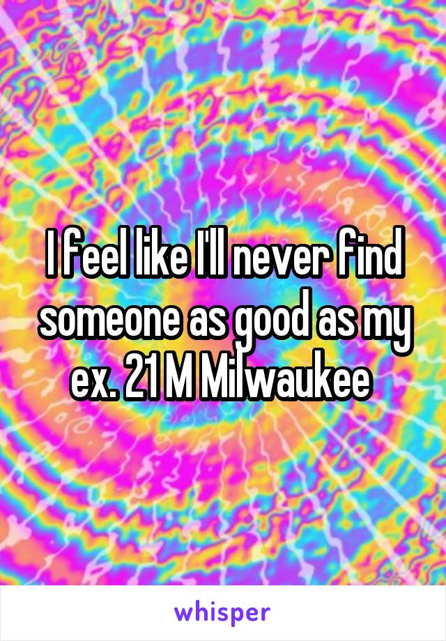 I feel like I'll never find someone as good as my ex. 21 M Milwaukee 