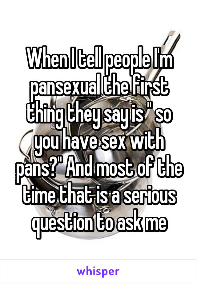 When I tell people I'm pansexual the first thing they say is " so you have sex with pans?" And most of the time that is a serious question to ask me