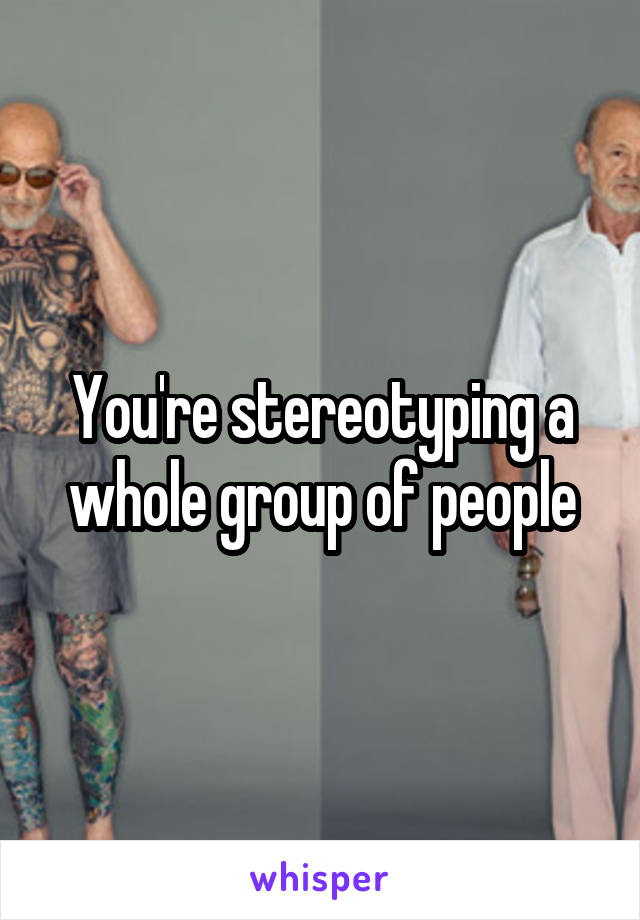 You're stereotyping a whole group of people