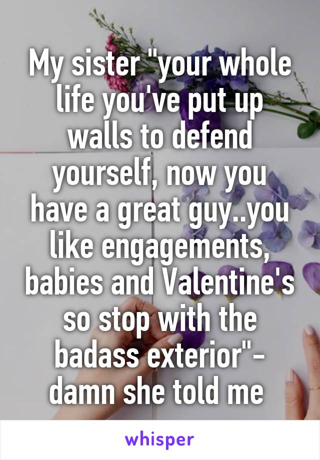 My sister "your whole life you've put up walls to defend yourself, now you have a great guy..you like engagements, babies and Valentine's so stop with the badass exterior"- damn she told me 