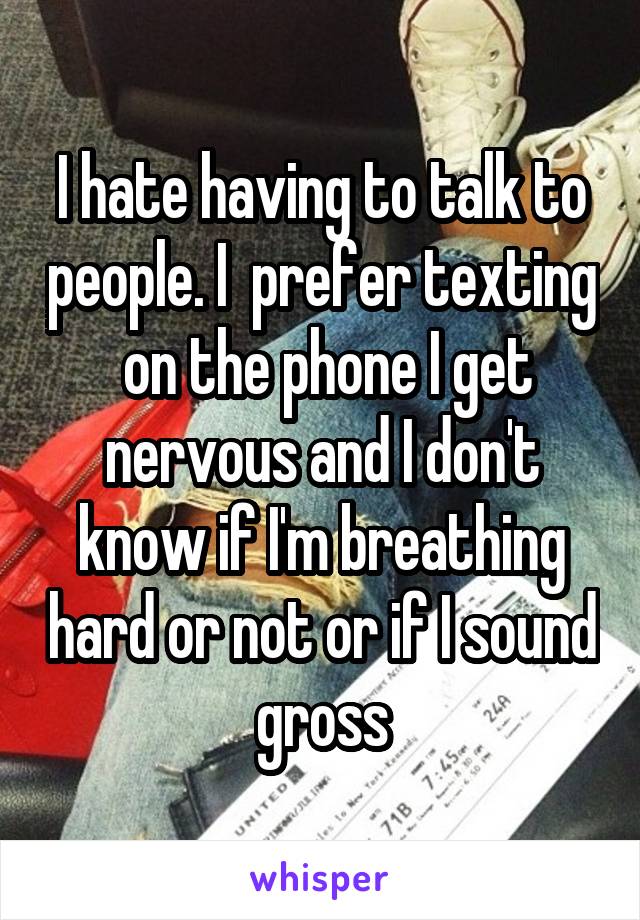 I hate having to talk to people. I  prefer texting  on the phone I get nervous and I don't know if I'm breathing hard or not or if I sound gross