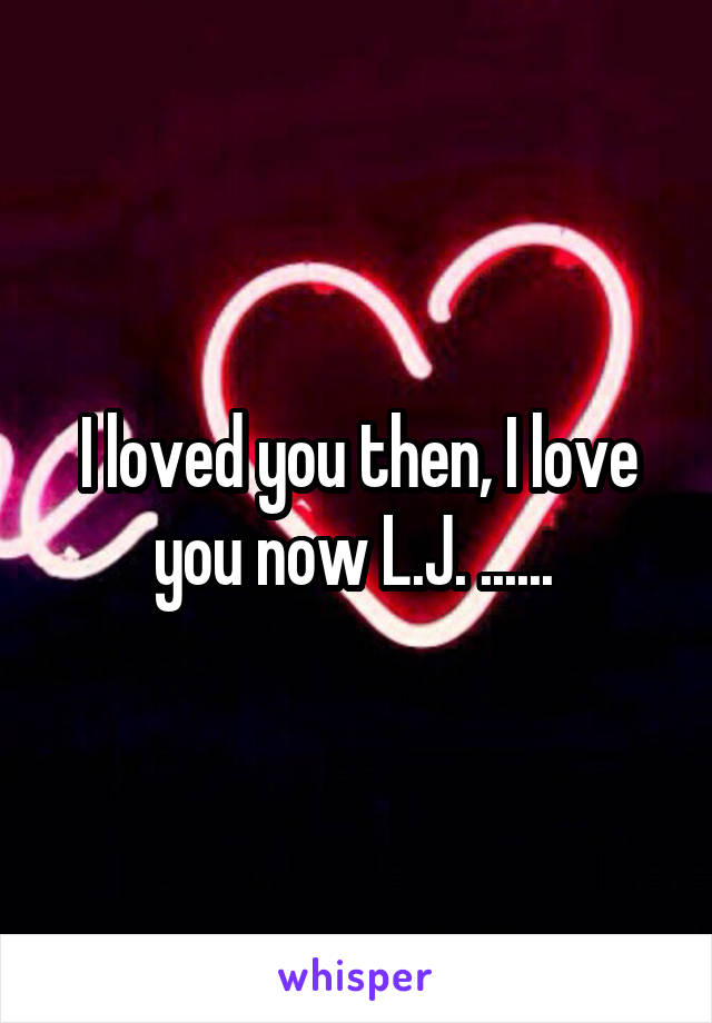 I loved you then, I love you now L.J. ...... 