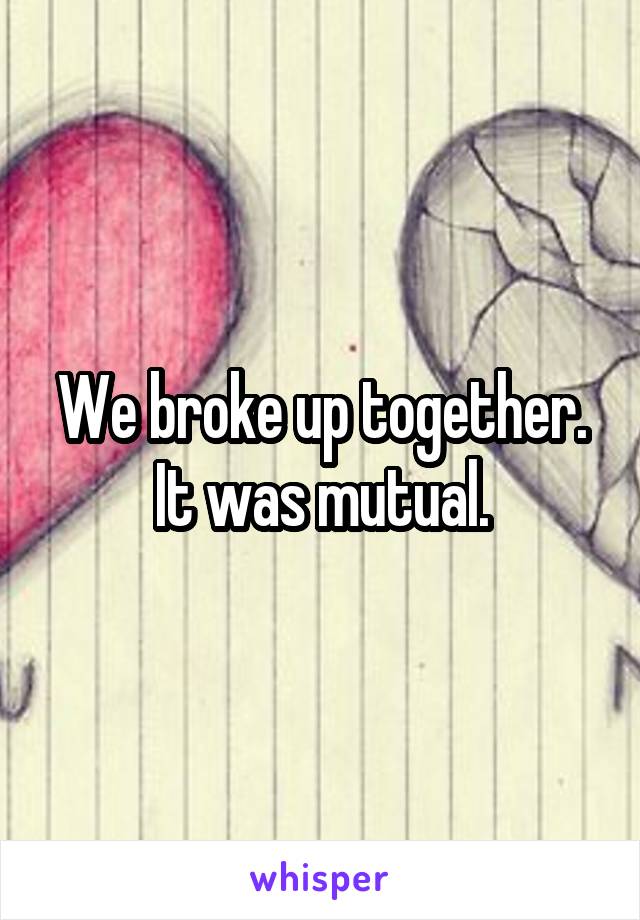 We broke up together. It was mutual.