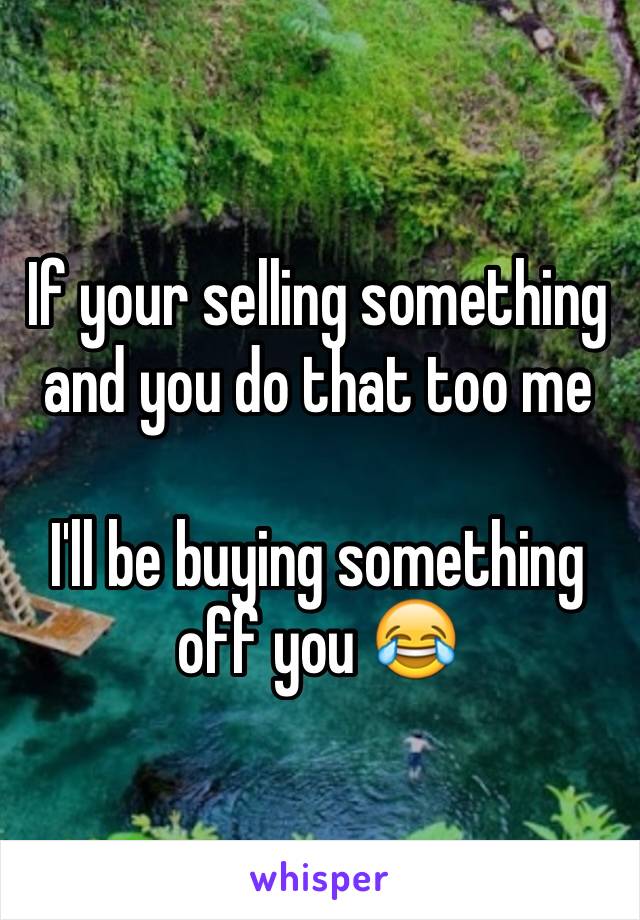 If your selling something and you do that too me 

I'll be buying something off you 😂