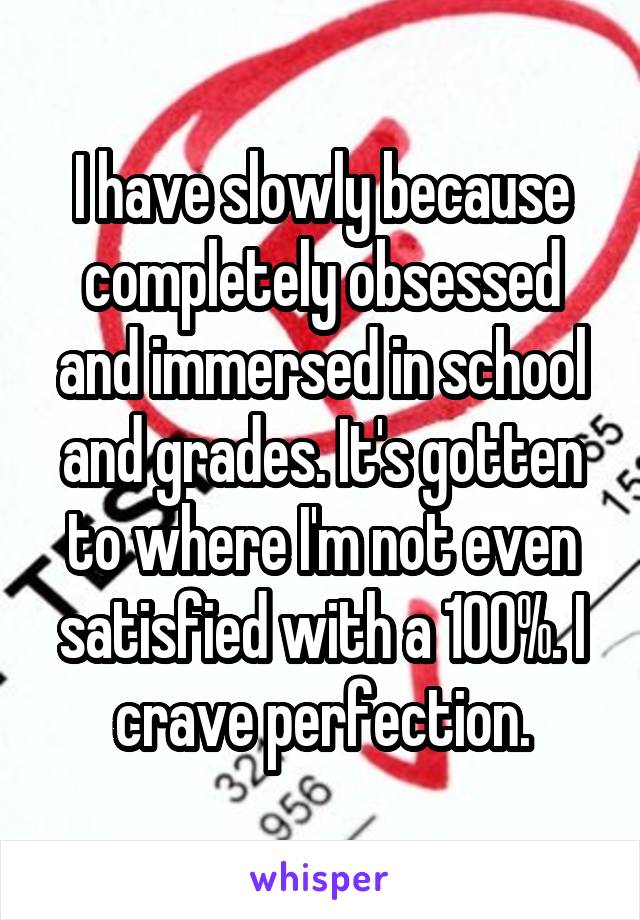 I have slowly because completely obsessed and immersed in school and grades. It's gotten to where I'm not even satisfied with a 100%. I crave perfection.