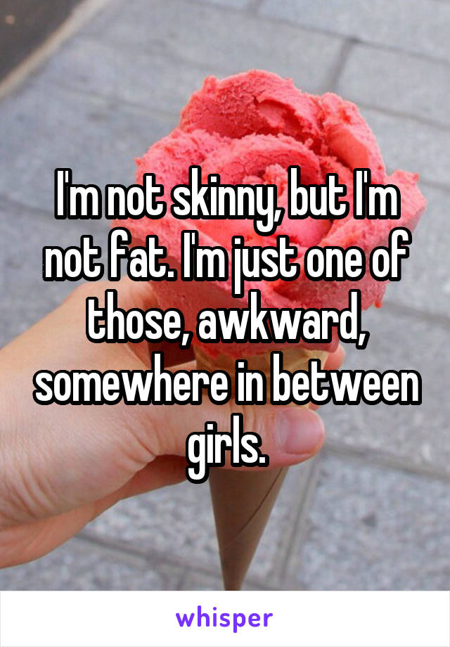 I'm not skinny, but I'm not fat. I'm just one of those, awkward, somewhere in between girls.