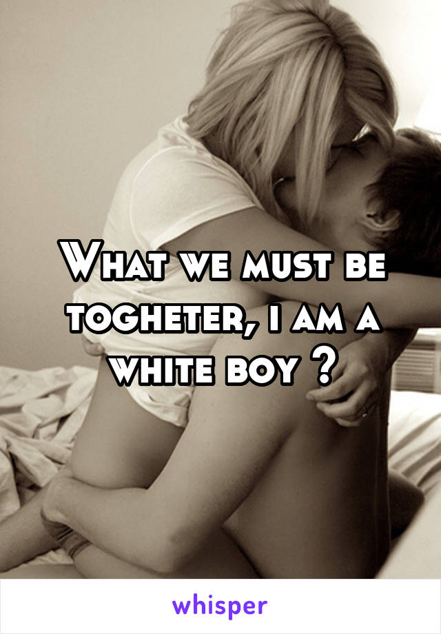 What we must be togheter, i am a white boy 😳