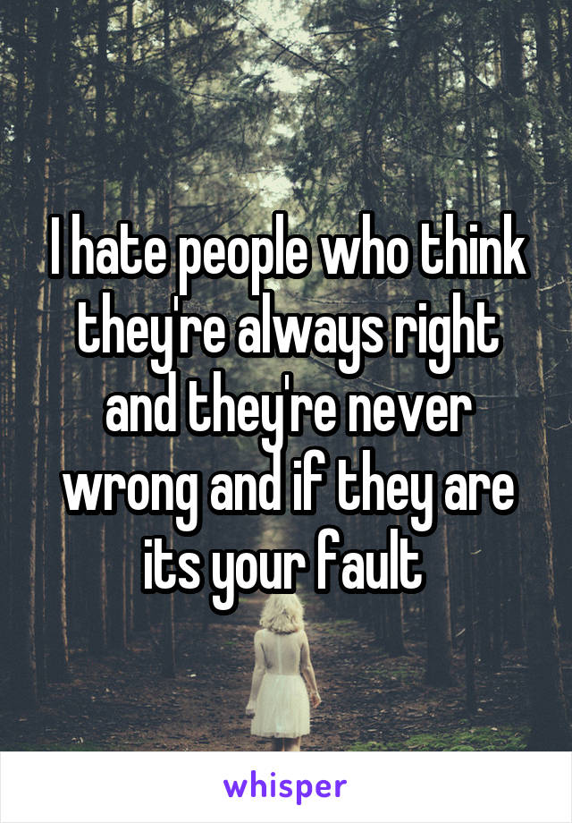 I hate people who think they're always right and they're never wrong and if they are its your fault 