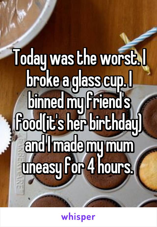 Today was the worst. I broke a glass cup. I binned my friend's food(it's her birthday) and I made my mum uneasy for 4 hours. 