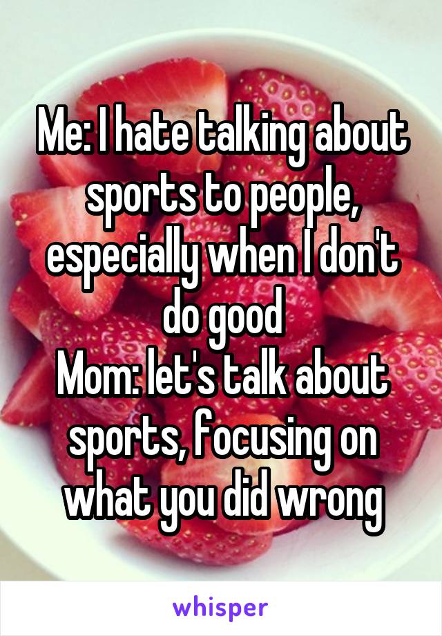 Me: I hate talking about sports to people, especially when I don't do good
Mom: let's talk about sports, focusing on what you did wrong