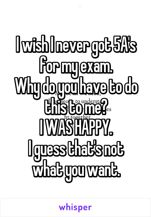 I wish I never got 5A's for my exam.
Why do you have to do this to me?
I WAS HAPPY.
I guess that's not what you want.