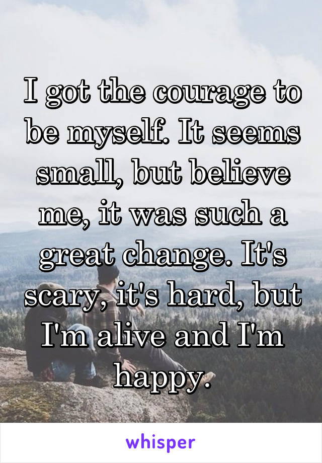 I got the courage to be myself. It seems small, but believe me, it was such a great change. It's scary, it's hard, but I'm alive and I'm happy.
