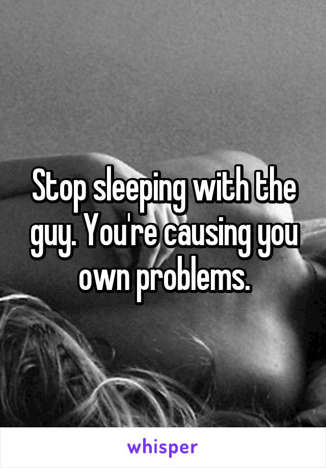 Stop sleeping with the guy. You're causing you own problems.