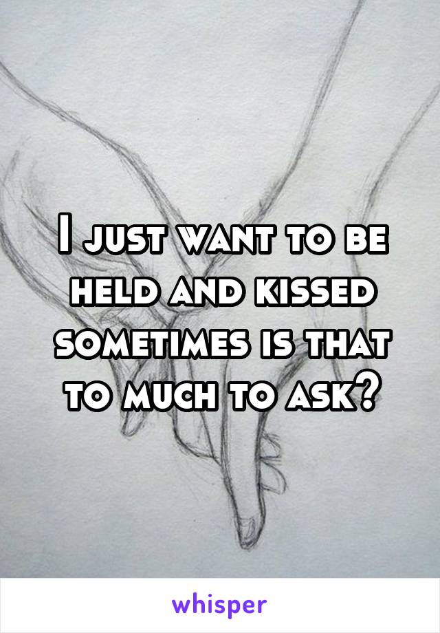 I just want to be held and kissed sometimes is that to much to ask?