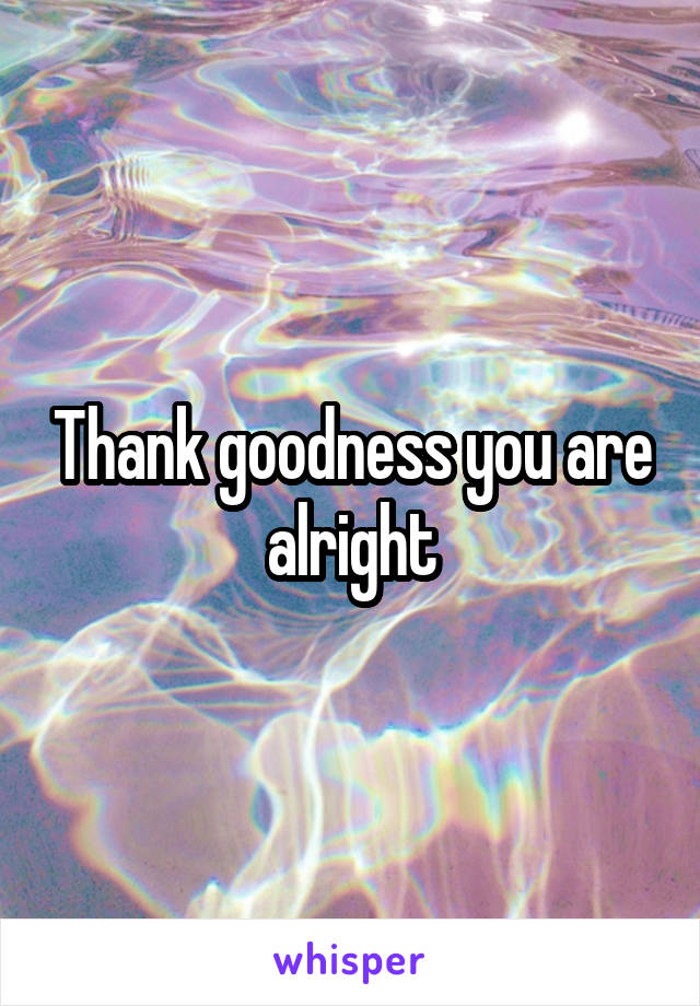 Thank goodness you are alright