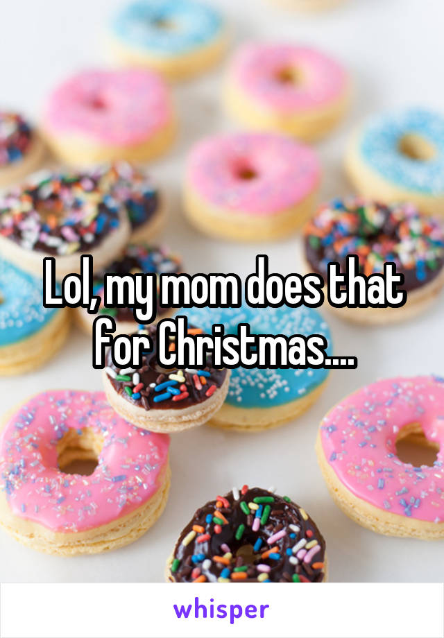 Lol, my mom does that for Christmas....