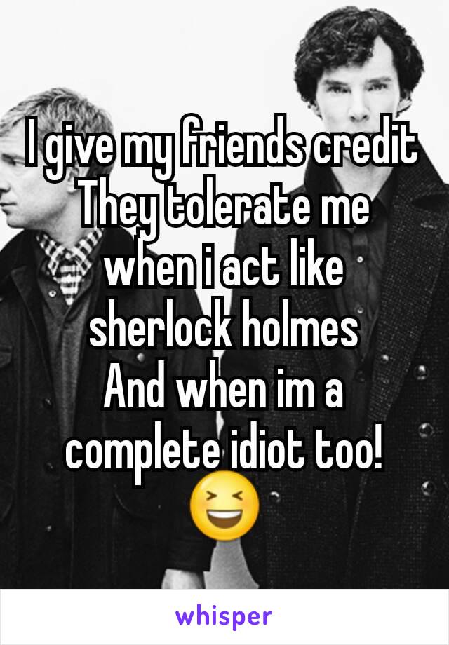 I give my friends credit
They tolerate me when i act like sherlock holmes
And when im a complete idiot too!
😆