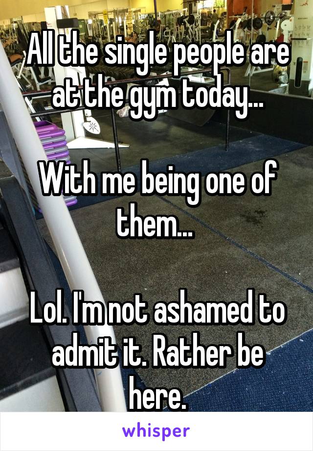 All the single people are at the gym today...

With me being one of them... 

Lol. I'm not ashamed to admit it. Rather be here.