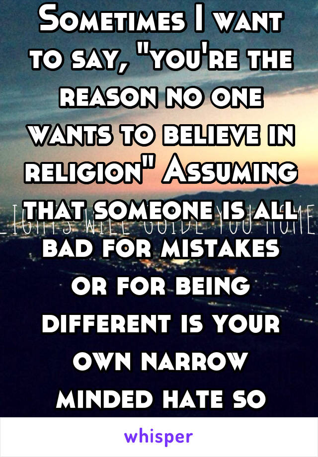 Sometimes I want to say, "you're the reason no one wants to believe in religion" Assuming that someone is all bad for mistakes or for being different is your own narrow minded hate so don't spread it
