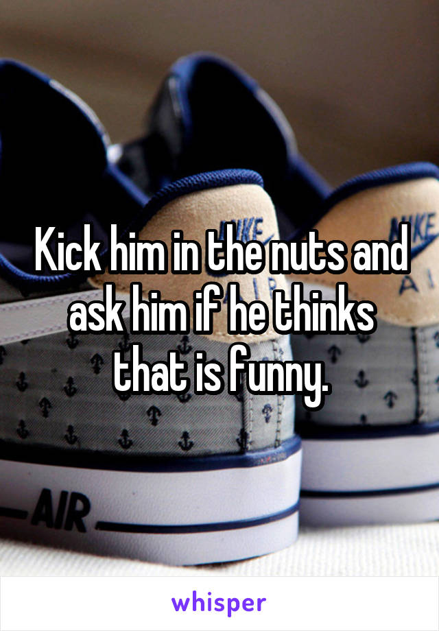 Kick him in the nuts and ask him if he thinks that is funny.