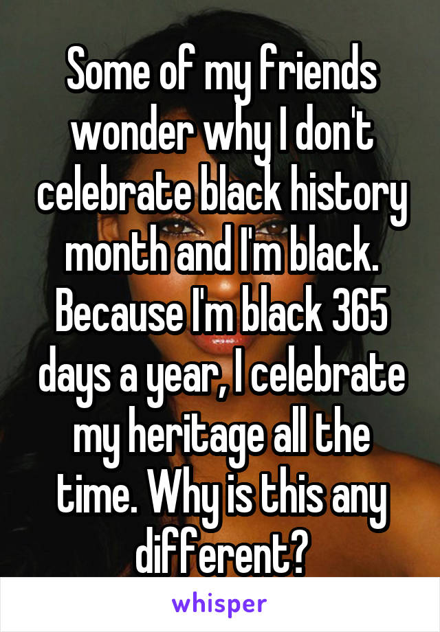 Some of my friends wonder why I don't celebrate black history month and I'm black. Because I'm black 365 days a year, I celebrate my heritage all the time. Why is this any different?
