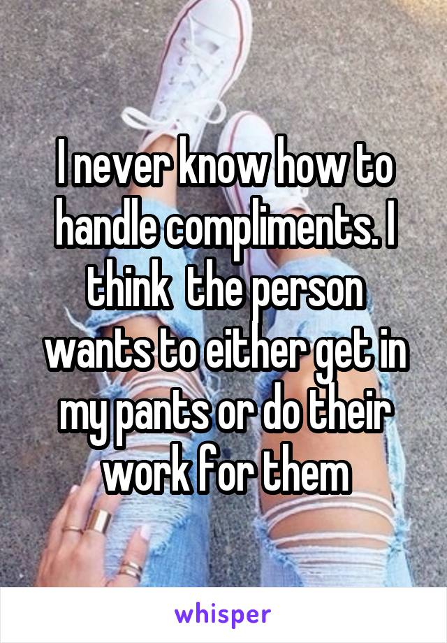 I never know how to handle compliments. I think  the person wants to either get in my pants or do their work for them