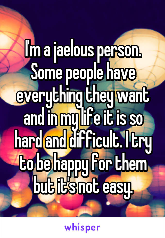 I'm a jaelous person. Some people have everything they want and in my life it is so hard and difficult. I try to be happy for them but it's not easy.