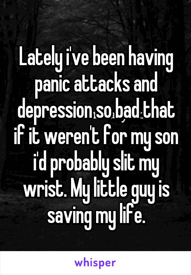 Lately i've been having panic attacks and depression so bad that if it weren't for my son i'd probably slit my wrist. My little guy is saving my life.