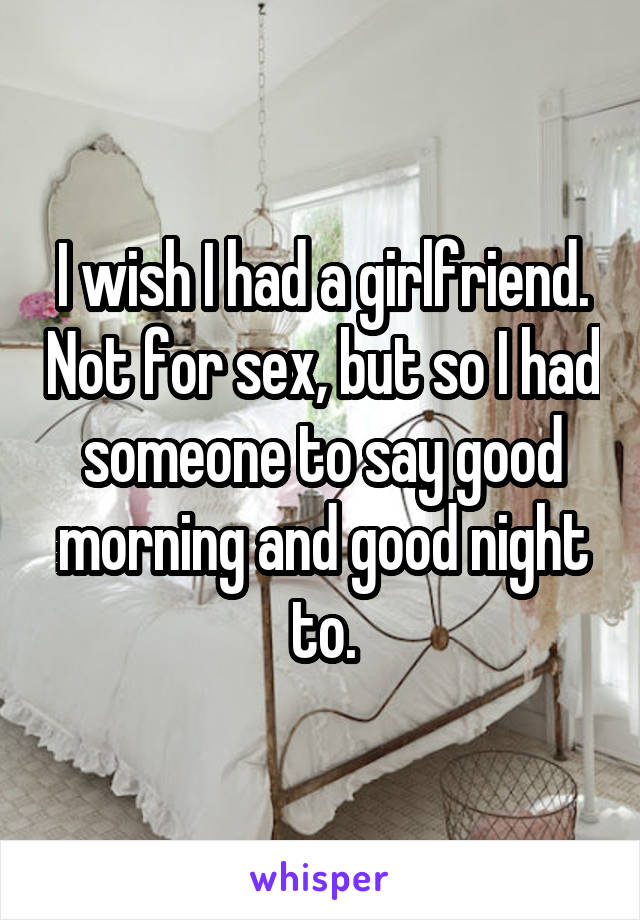 I wish I had a girlfriend. Not for sex, but so I had someone to say good morning and good night to.