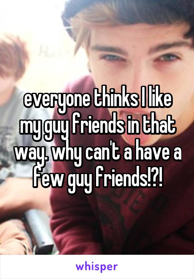 everyone thinks I like my guy friends in that way. why can't a have a few guy friends!?!