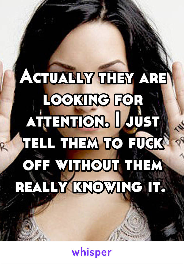 Actually they are looking for attention. I just tell them to fuck off without them really knowing it. 