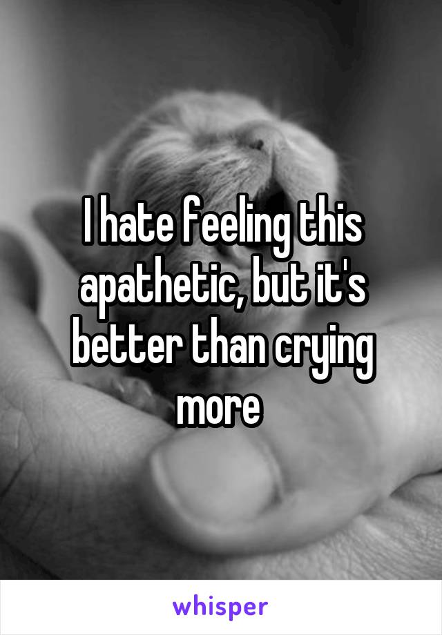 I hate feeling this apathetic, but it's better than crying more 