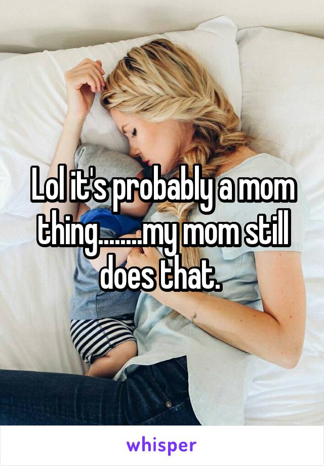 Lol it's probably a mom thing........my mom still does that. 