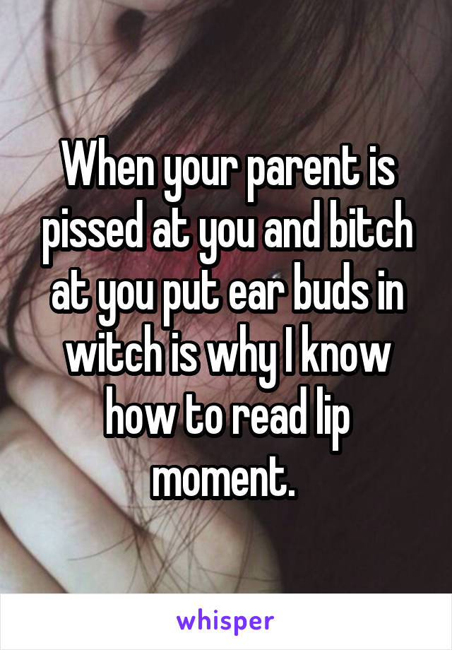 When your parent is pissed at you and bitch at you put ear buds in witch is why I know how to read lip moment. 