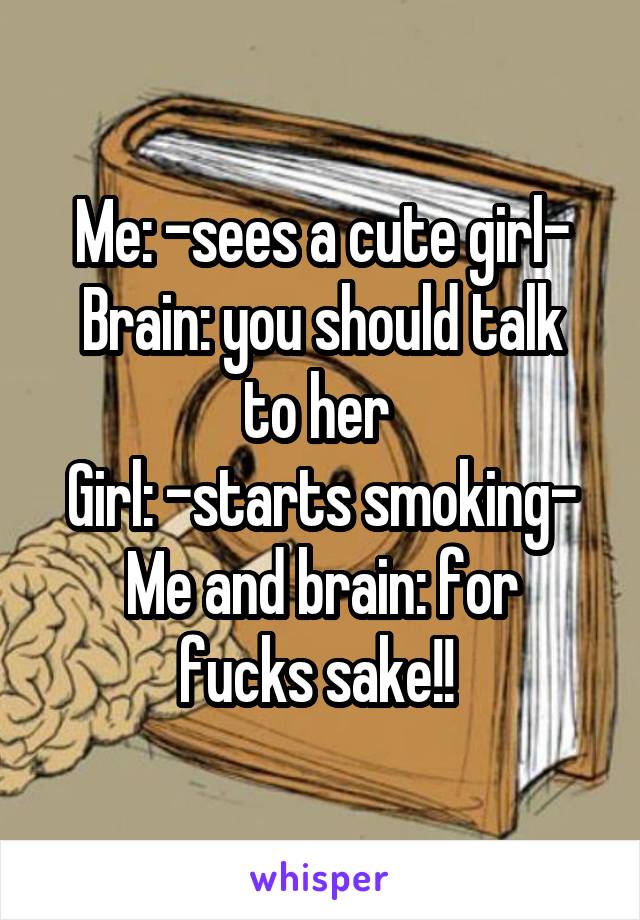 Me: -sees a cute girl-
Brain: you should talk to her 
Girl: -starts smoking-
Me and brain: for fucks sake!! 