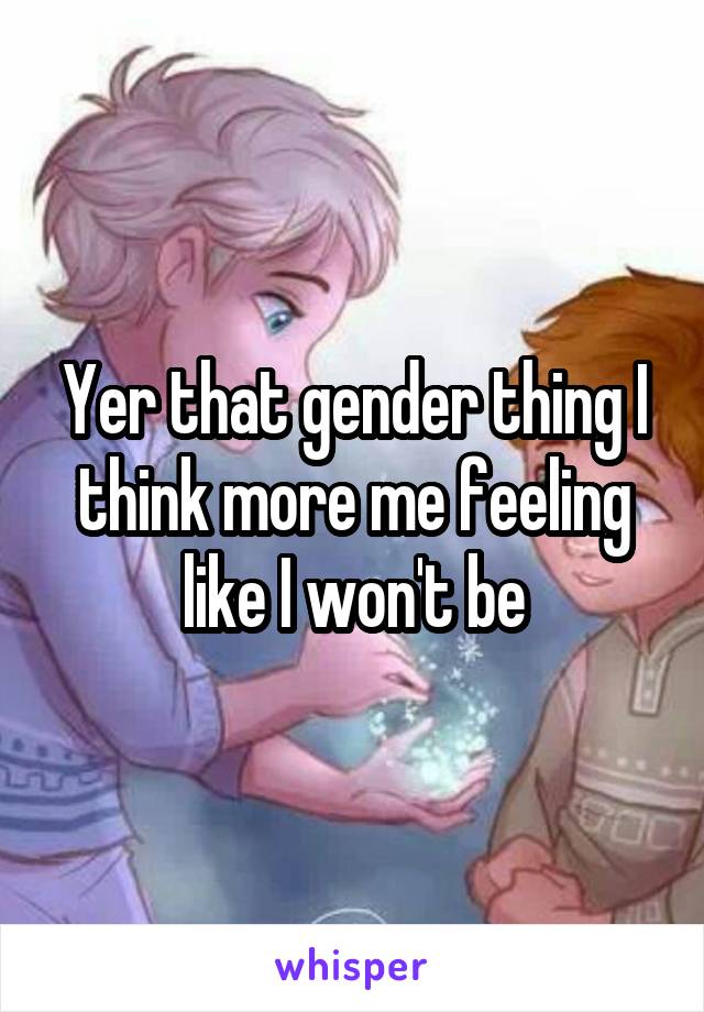 Yer that gender thing I think more me feeling like I won't be