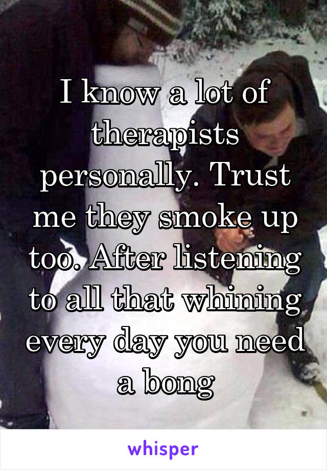 I know a lot of therapists personally. Trust me they smoke up too. After listening to all that whining every day you need a bong
