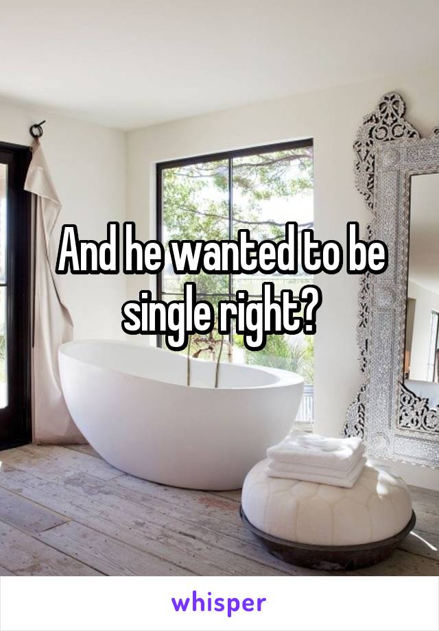 And he wanted to be single right?
