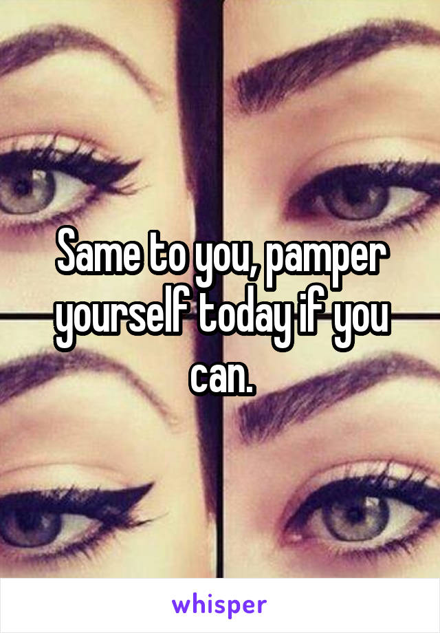 Same to you, pamper yourself today if you can.