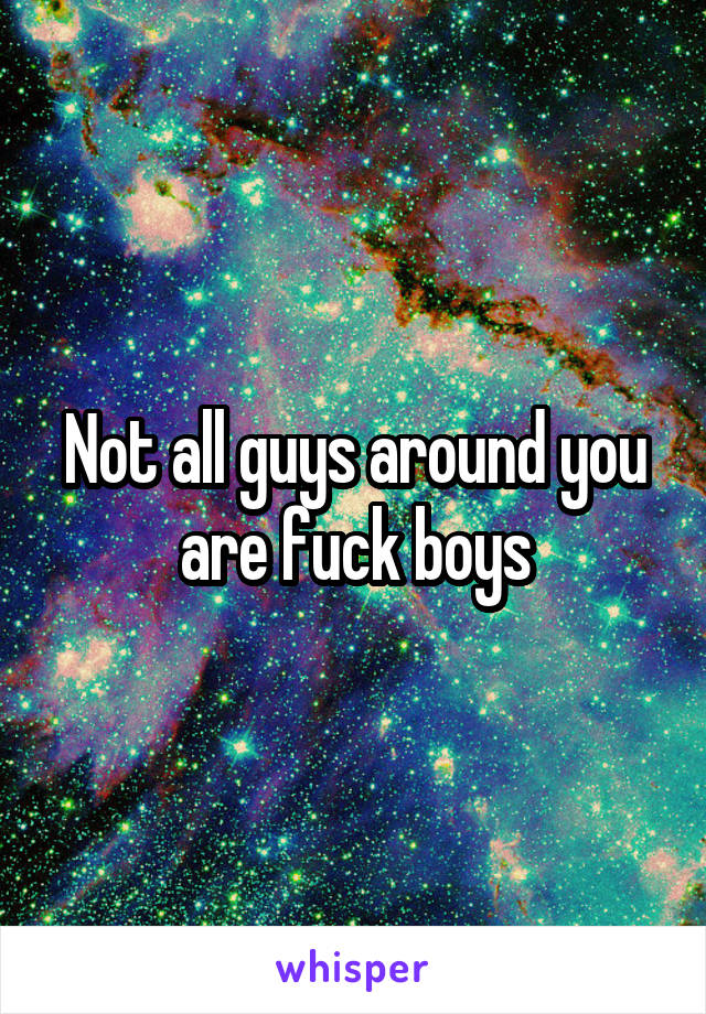 Not all guys around you are fuck boys