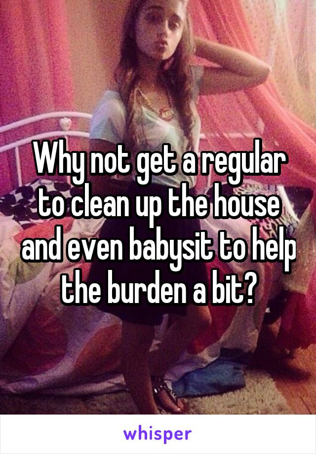 Why not get a regular to clean up the house and even babysit to help the burden a bit?