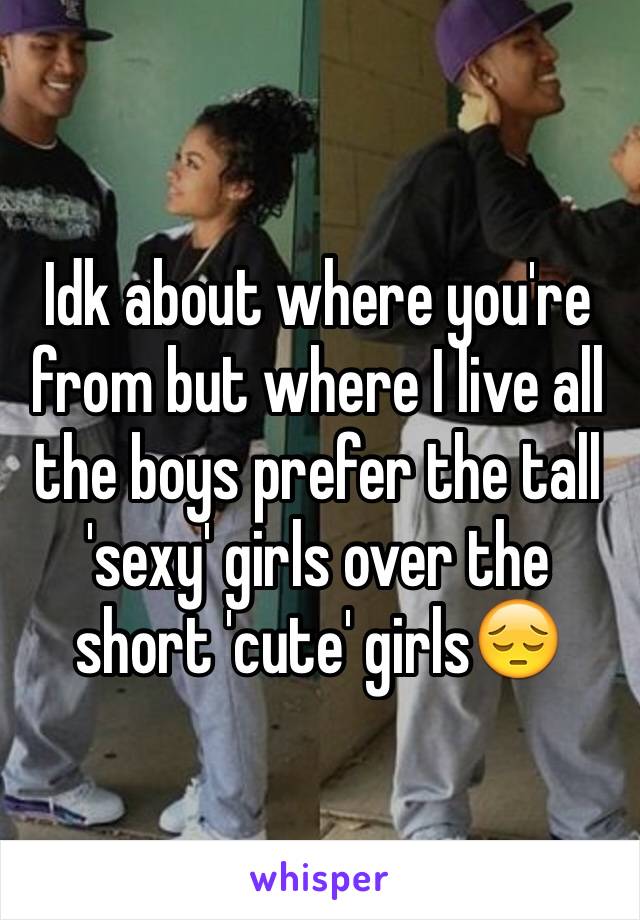 Idk about where you're from but where I live all the boys prefer the tall 'sexy' girls over the short 'cute' girls😔