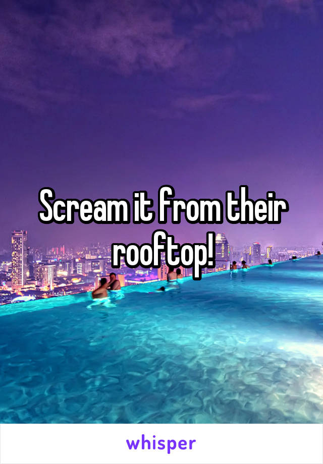 Scream it from their rooftop!