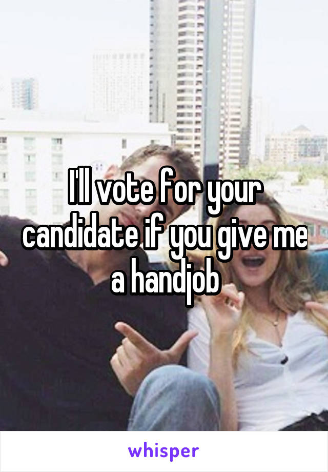 I'll vote for your candidate if you give me a handjob