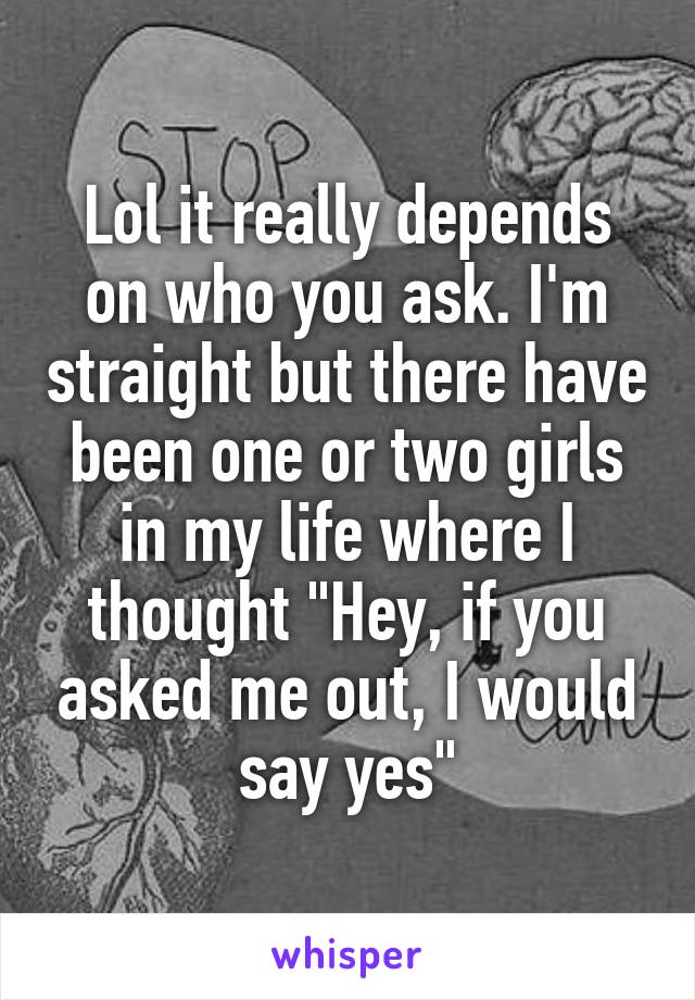 Lol it really depends on who you ask. I'm straight but there have been one or two girls in my life where I thought "Hey, if you asked me out, I would say yes"