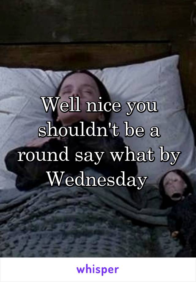Well nice you shouldn't be a round say what by Wednesday 