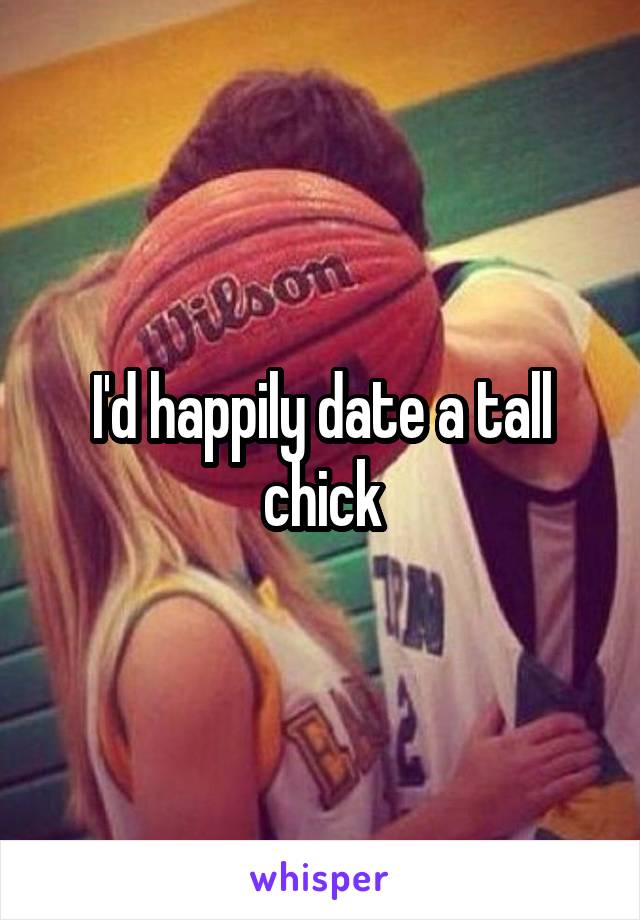 I'd happily date a tall chick