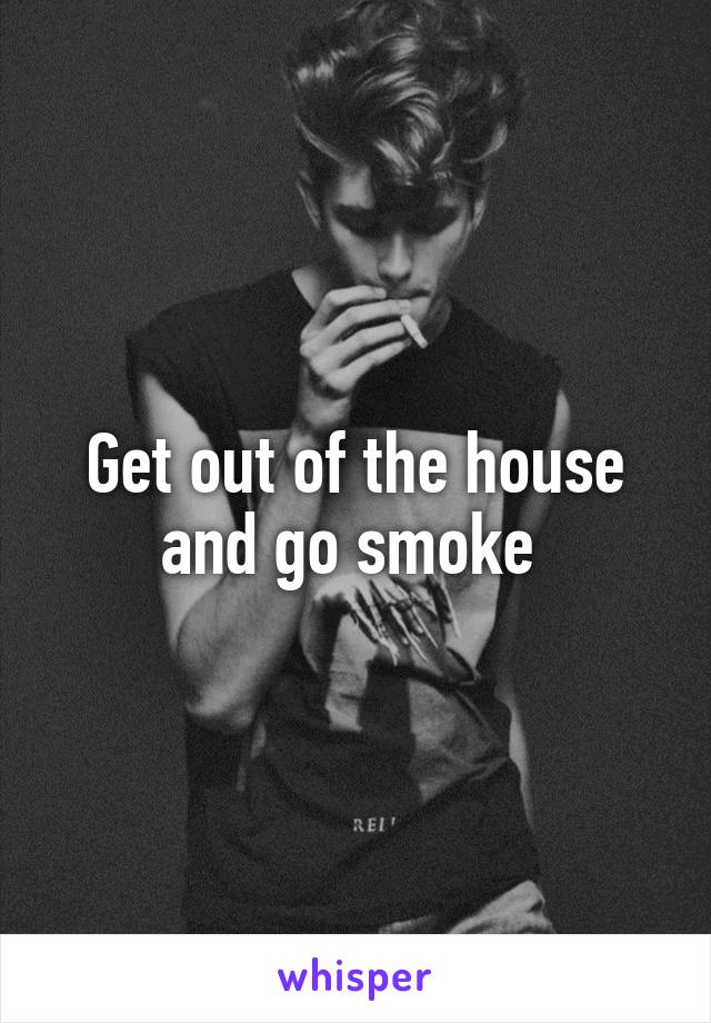 Get out of the house and go smoke 