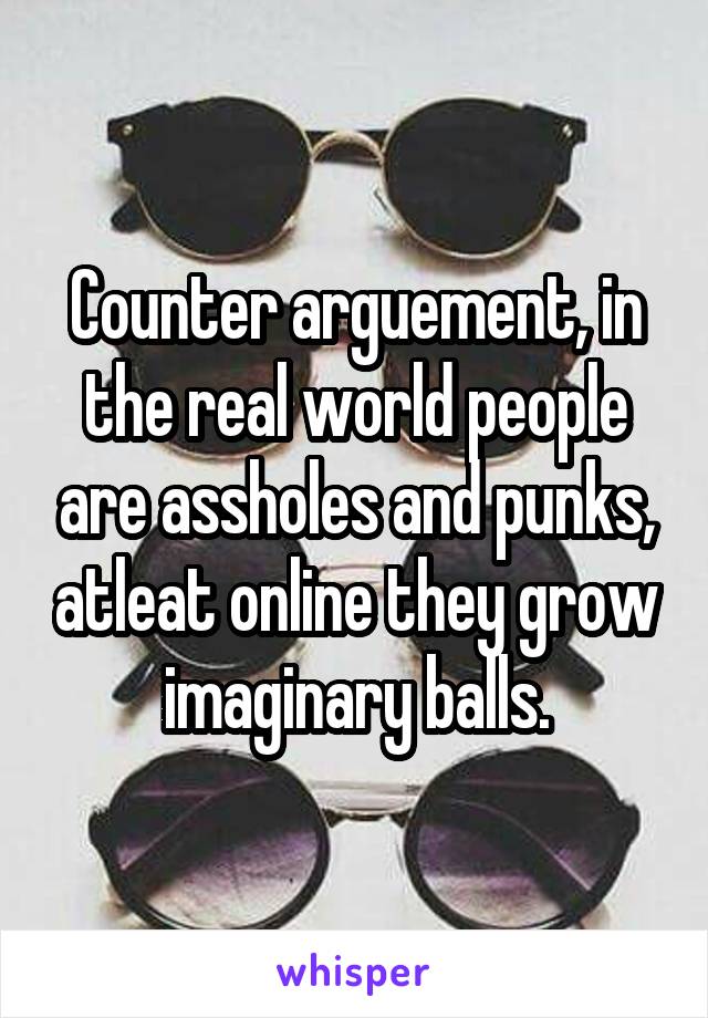 Counter arguement, in the real world people are assholes and punks, atleat online they grow imaginary balls.