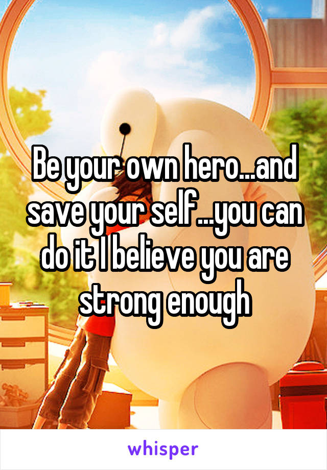 Be your own hero...and save your self...you can do it I believe you are strong enough